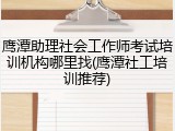 鹰潭助理社会工作师考试培训机构哪里找(鹰潭社工培训推荐)