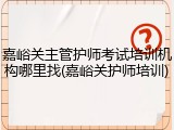 嘉峪关主管护师考试培训机构哪里找(嘉峪关护师培训)