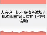 大庆护士执业资格考试培训机构哪里找(大庆护士资格培训)