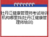 牡丹江健康管理师考试培训机构哪里找(牡丹江健康管理师培训)