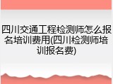 四川交通工程检测师怎么报名培训费用(四川检测师培训报名费)