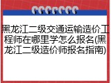 黑龙江二级交通运输造价工程师在哪里学怎么报名(黑龙江二级造价师报名指南)