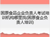 固原食品企业负责人考试培训机构哪里找(固原食企负责人培训)