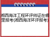 湘西海洋工程环评师证在哪里报考(湘西海洋环评报考)