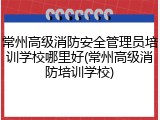 常州高级消防安全管理员培训学校哪里好(常州高级消防培训学校)