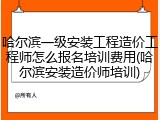 哈尔滨一级安装工程造价工程师怎么报名培训费用(哈尔滨安装造价师培训)