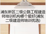 浦东新区二级公路工程建造师培训机构哪个最好(浦东二级建造师培训优选)