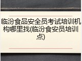 临汾食品安全员考试培训机构哪里找(临汾食安员培训点)