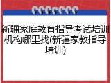 新疆家庭教育指导考试培训机构哪里找(新疆家教指导培训)