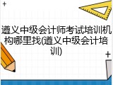 遵义中级会计师考试培训机构哪里找(遵义中级会计培训)