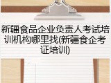 新疆食品企业负责人考试培训机构哪里找(新疆食企考证培训)