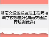 湖南交通运输监理工程师培训学校哪里好(湖南交通监理培训优选)