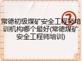 常德初级煤矿安全工程师培训机构哪个最好(常德煤矿安全工程师培训)