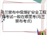 乌兰察布中级煤矿安全工程师考试一般在哪里考(乌兰察布考点)