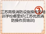 江苏高级消防设施操作员培训学校哪里好(江苏优质消防操作员培训)
