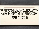 泸州高级消防安全管理员培训学校哪里好(泸州优质消防安全培训)