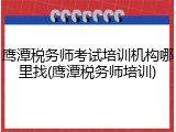 鹰潭税务师考试培训机构哪里找(鹰潭税务师培训)