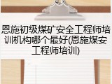 恩施初级煤矿安全工程师培训机构哪个最好(恩施煤安工程师培训)