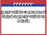 盐城护师职称考试培训如何挑选机构(盐城护师职称培训选择)