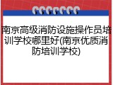 南京高级消防设施操作员培训学校哪里好(南京优质消防培训学校)