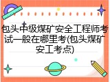 包头中级煤矿安全工程师考试一般在哪里考(包头煤矿安工考点)