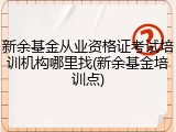 新余基金从业资格证考试培训机构哪里找(新余基金培训点)
