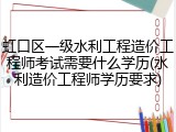 虹口区一级水利工程造价工程师考试需要什么学历(水利造价工程师学历要求)