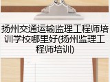 扬州交通运输监理工程师培训学校哪里好(扬州监理工程师培训)