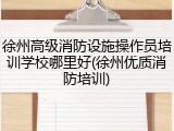 徐州高级消防设施操作员培训学校哪里好(徐州优质消防培训)