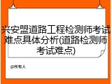 兴安盟道路工程检测师考试难点具体分析(道路检测师考试难点)