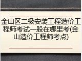 金山区二级安装工程造价工程师考试一般在哪里考(金山造价工程师考点)