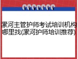 漯河主管护师考试培训机构哪里找(漯河护师培训推荐)