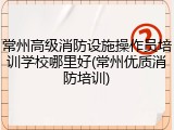 常州高级消防设施操作员培训学校哪里好(常州优质消防培训)