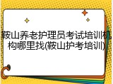鞍山养老护理员考试培训机构哪里找(鞍山护考培训)