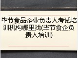 毕节食品企业负责人考试培训机构哪里找(毕节食企负责人培训)