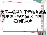 黄冈一级消防工程师考试去哪里线下报名(黄冈消防工程师报名点)