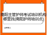 南阳主管护师考试培训机构哪里找(南阳护师培训点)