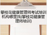 攀枝花健康管理师考试培训机构哪里找(攀枝花健康管理师培训)