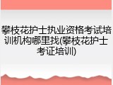 攀枝花护士执业资格考试培训机构哪里找(攀枝花护士考证培训)
