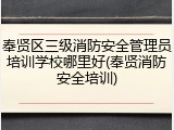 奉贤区三级消防安全管理员培训学校哪里好(奉贤消防安全培训)