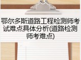 鄂尔多斯道路工程检测师考试难点具体分析(道路检测师考难点)