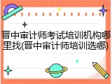 晋中审计师考试培训机构哪里找(晋中审计师培训选哪)