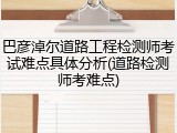 巴彦淖尔道路工程检测师考试难点具体分析(道路检测师考难点)