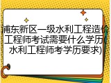 浦东新区一级水利工程造价工程师考试需要什么学历(水利工程师考学历要求)