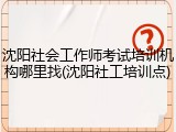 沈阳社会工作师考试培训机构哪里找(沈阳社工培训点)