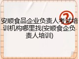 安顺食品企业负责人考试培训机构哪里找(安顺食企负责人培训)