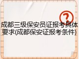 成都三级保安员证报考具体要求(成都保安证报考条件)