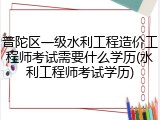 普陀区一级水利工程造价工程师考试需要什么学历(水利工程师考试学历)