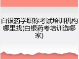 白银药学职称考试培训机构哪里找(白银药考培训选哪家)