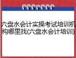 六盘水会计实操考试培训机构哪里找(六盘水会计培训)